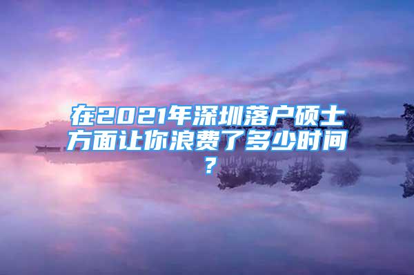 在2021年深圳落户硕士方面让你浪费了多少时间？