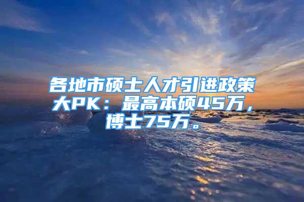 各地市硕士人才引进政策大PK：最高本硕45万，博士75万。