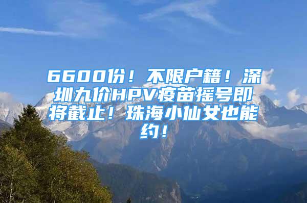 6600份！不限户籍！深圳九价HPV疫苗摇号即将截止！珠海小仙女也能约！