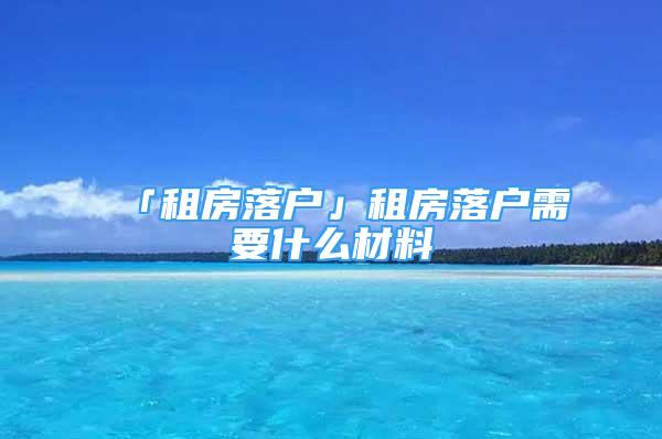 「租房落户」租房落户需要什么材料