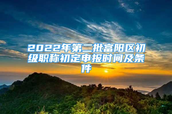 2022年第二批富阳区初级职称初定申报时间及条件