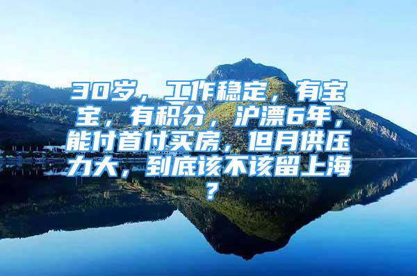 30岁，工作稳定，有宝宝，有积分，沪漂6年，能付首付买房，但月供压力大，到底该不该留上海？