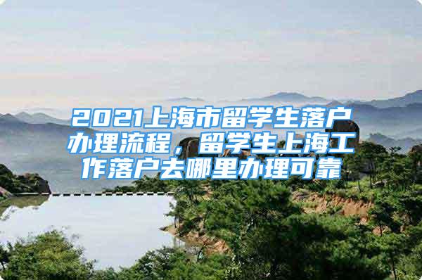 2021上海市留学生落户办理流程，留学生上海工作落户去哪里办理可靠