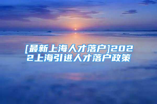 [最新上海人才落户]2022上海引进人才落户政策