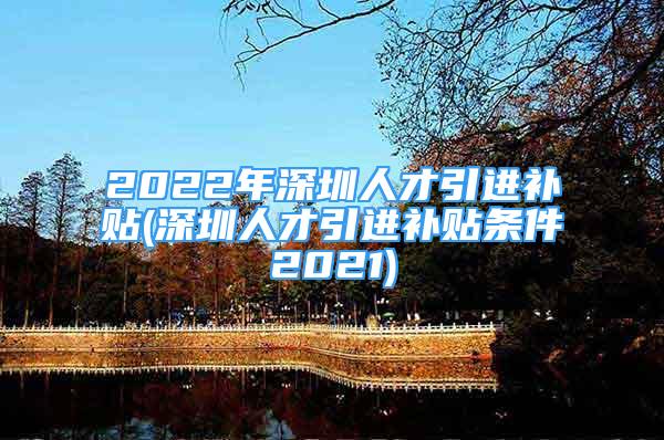 2022年深圳人才引进补贴(深圳人才引进补贴条件2021)