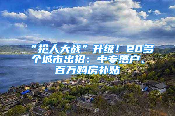 “抢人大战”升级！20多个城市出招：中专落户、百万购房补贴