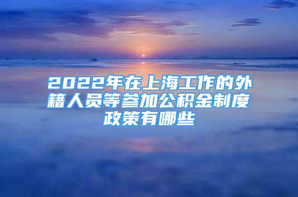 2022年在上海工作的外籍人员等参加公积金制度政策有哪些