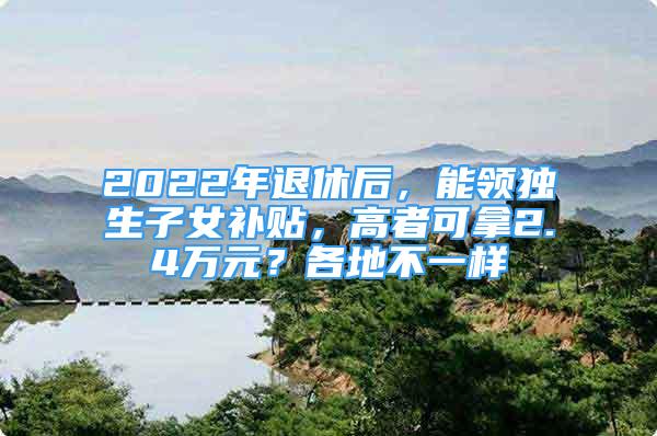 2022年退休后，能领独生子女补贴，高者可拿2.4万元？各地不一样