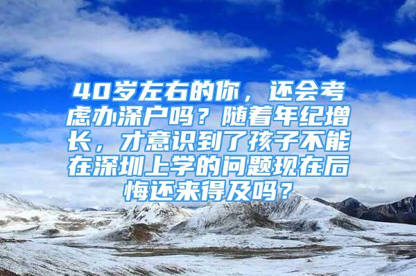 40岁左右的你，还会考虑办深户吗？随着年纪增长，才意识到了孩子不能在深圳上学的问题现在后悔还来得及吗？