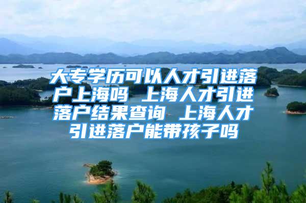 大专学历可以人才引进落户上海吗 上海人才引进落户结果查询 上海人才引进落户能带孩子吗