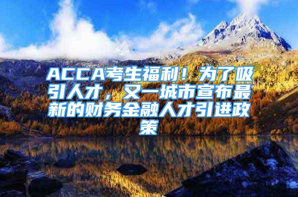 ACCA考生福利！为了吸引人才，又一城市宣布最新的财务金融人才引进政策