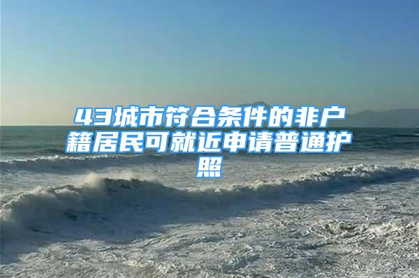 43城市符合条件的非户籍居民可就近申请普通护照