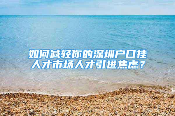 如何减轻你的深圳户口挂人才市场人才引进焦虑？