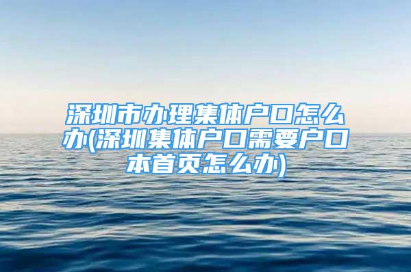 深圳市办理集体户口怎么办(深圳集体户口需要户口本首页怎么办)