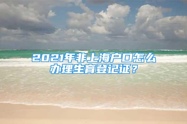 2021年非上海户口怎么办理生育登记证？