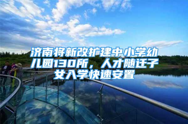 济南将新改扩建中小学幼儿园130所，人才随迁子女入学快速安置