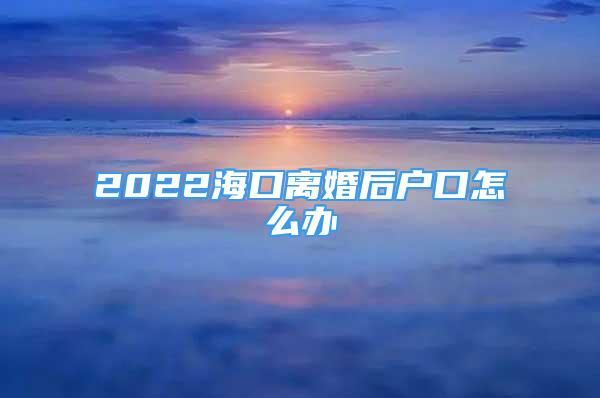 2022海口离婚后户口怎么办