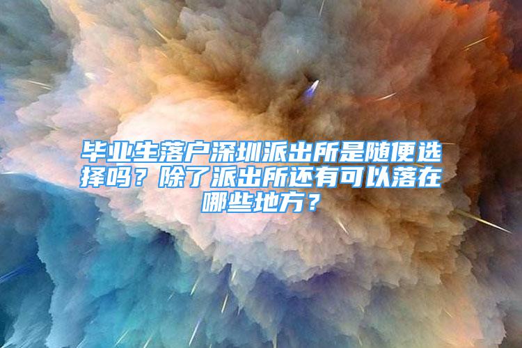 毕业生落户深圳派出所是随便选择吗？除了派出所还有可以落在哪些地方？