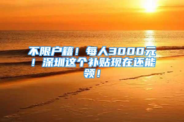 不限户籍！每人3000元！深圳这个补贴现在还能领！