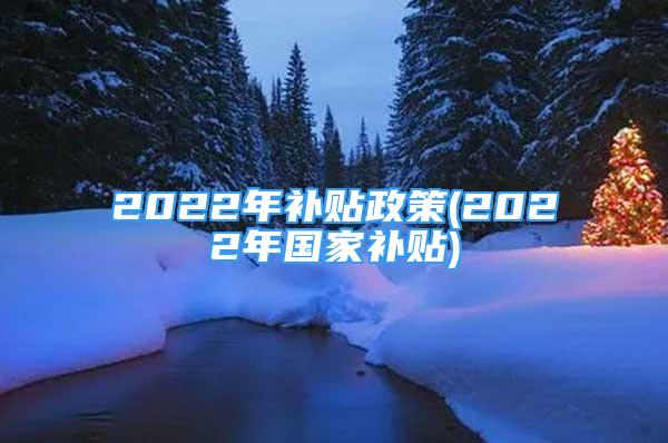 2022年补贴政策(2022年国家补贴)