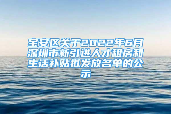 宝安区关于2022年6月深圳市新引进人才租房和生活补贴拟发放名单的公示