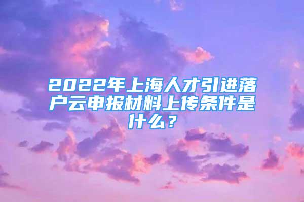 2022年上海人才引进落户云申报材料上传条件是什么？