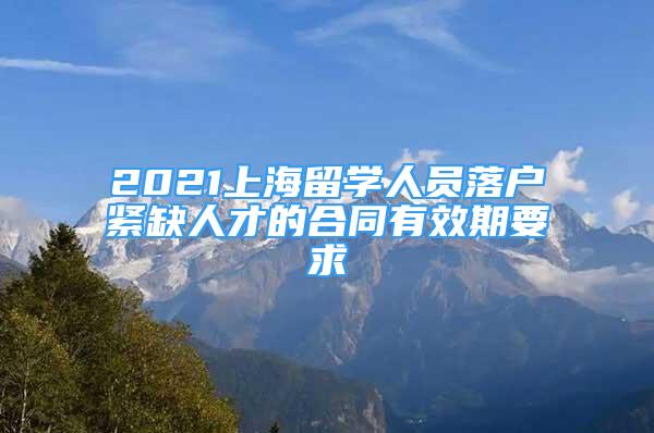 2021上海留学人员落户紧缺人才的合同有效期要求