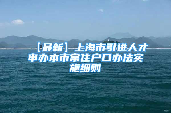 【最新】上海市引进人才申办本市常住户口办法实施细则