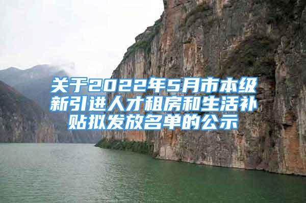 关于2022年5月市本级新引进人才租房和生活补贴拟发放名单的公示