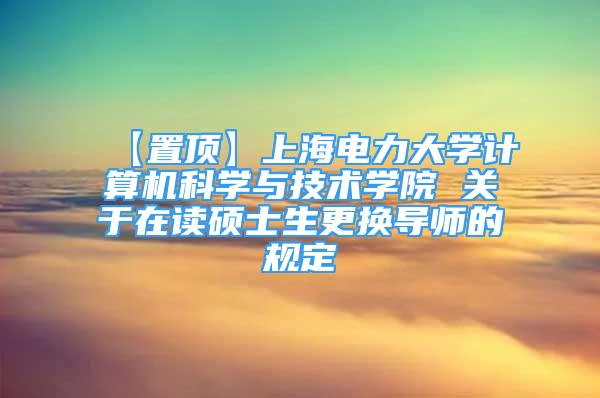 【置顶】上海电力大学计算机科学与技术学院 关于在读硕士生更换导师的规定