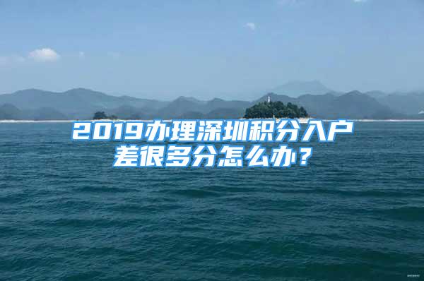 2019办理深圳积分入户差很多分怎么办？