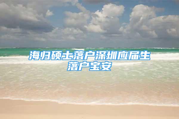 海归硕士落户深圳应届生落户宝安