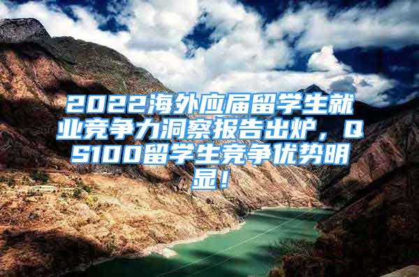 2022海外应届留学生就业竞争力洞察报告出炉，QS100留学生竞争优势明显！