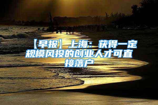 【早报】上海：获得一定规模风投的创业人才可直接落户