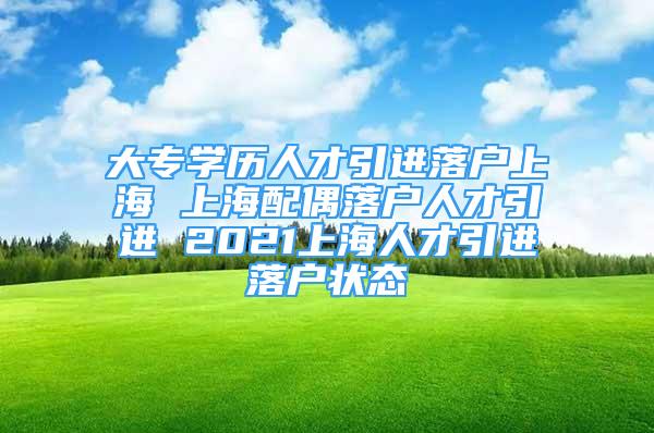 大专学历人才引进落户上海 上海配偶落户人才引进 2021上海人才引进落户状态