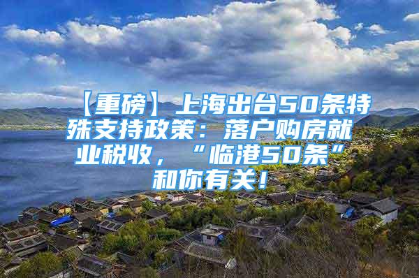 【重磅】上海出台50条特殊支持政策：落户购房就业税收，“临港50条”和你有关！