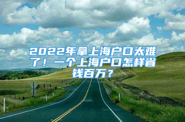 2022年拿上海户口太难了！一个上海户口怎样省钱百万？