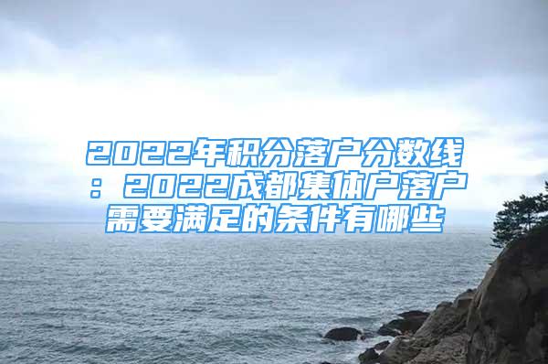 2022年积分落户分数线：2022成都集体户落户需要满足的条件有哪些