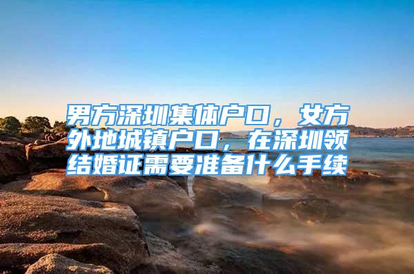 男方深圳集体户口，女方外地城镇户口，在深圳领结婚证需要准备什么手续