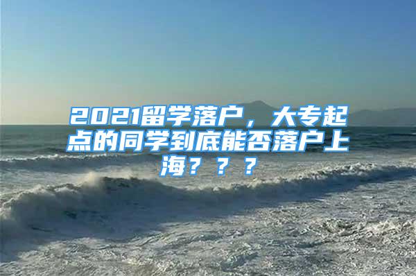 2021留学落户，大专起点的同学到底能否落户上海？？？