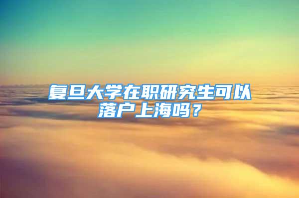 复旦大学在职研究生可以落户上海吗？