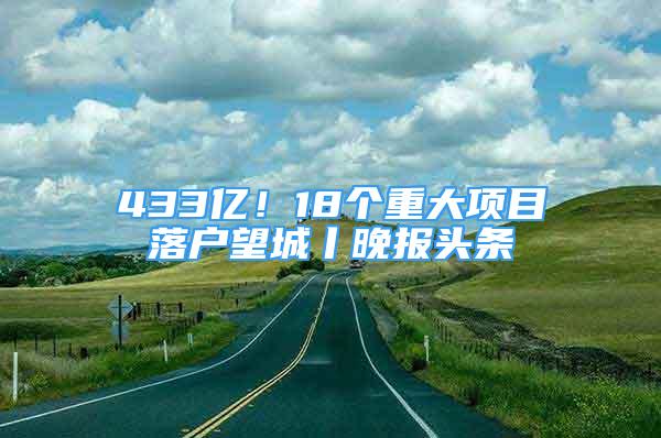 433亿！18个重大项目落户望城丨晚报头条