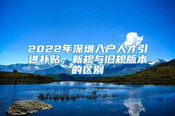 2022年深圳入户人才引进补贴，新规与旧规版本的区别