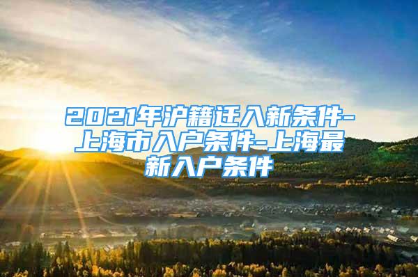 2021年沪籍迁入新条件-上海市入户条件-上海最新入户条件