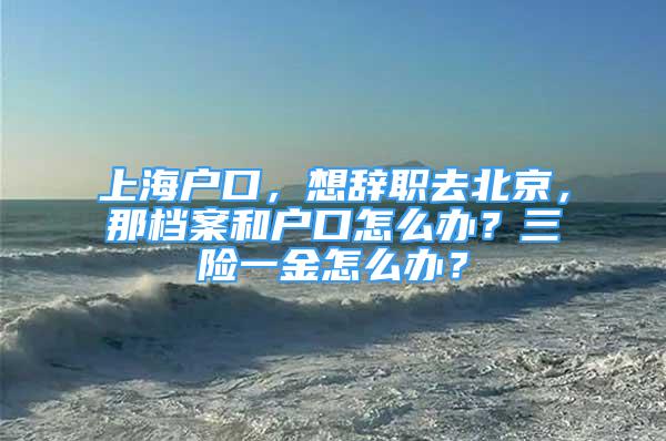 上海户口，想辞职去北京，那档案和户口怎么办？三险一金怎么办？