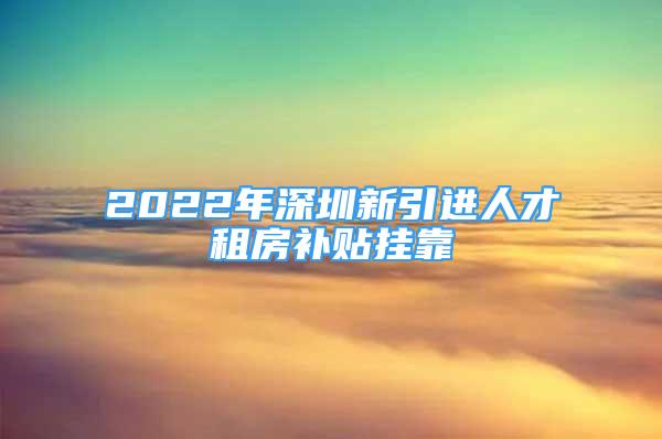 2022年深圳新引进人才租房补贴挂靠