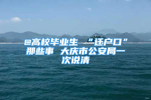 @高校毕业生 “迁户口”那些事 大庆市公安局一次说清