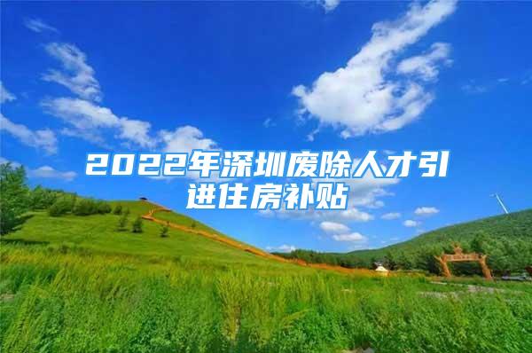 2022年深圳废除人才引进住房补贴