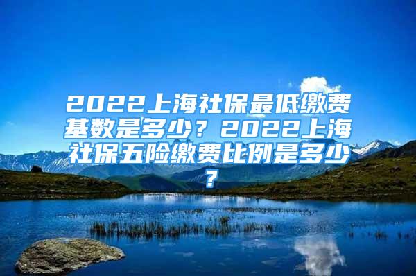 2022上海社保最低缴费基数是多少？2022上海社保五险缴费比例是多少？