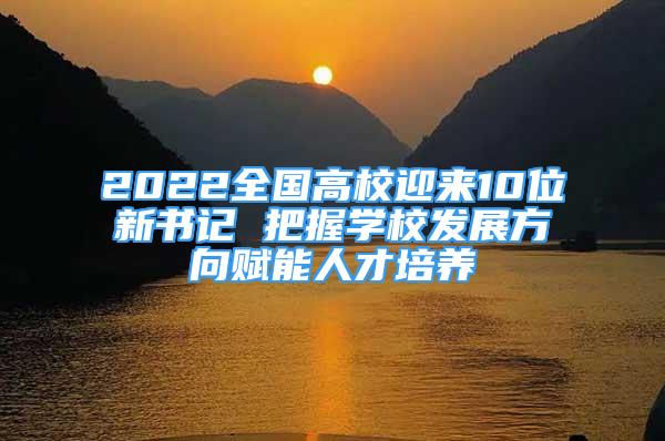 2022全国高校迎来10位新书记 把握学校发展方向赋能人才培养